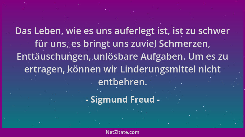 Sigmund Freud - Das Leben, wie es uns auferlegt ist, ist zu schwer für uns, es bringt uns zuviel Schmerzen, Enttäuschungen,...