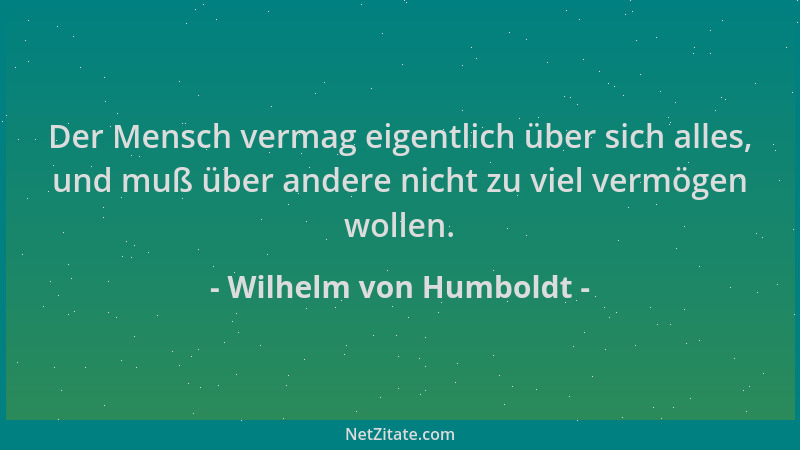 Wilhelm von Humboldt - Der Mensch vermag eigentlich über sich alles, und muß über andere nicht zu viel vermögen wollen....