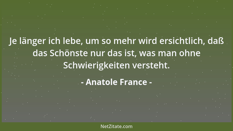 Anatole France - Je länger ich lebe, um so mehr wird ersichtlich, daß das Schönste nur das ist, was man ohne Schwierigkeite...