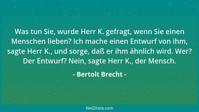 Bertolt Brecht - Was tun Sie, wurde Herr K. gefragt, wenn Sie einen Menschen lieben? Ich mache einen Entwurf von ihm, sagte...