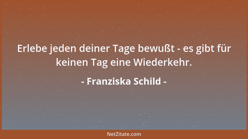 Franziska Schild - Erlebe jeden deiner Tage bewußt - es gibt für keinen Tag eine Wiederkehr....
