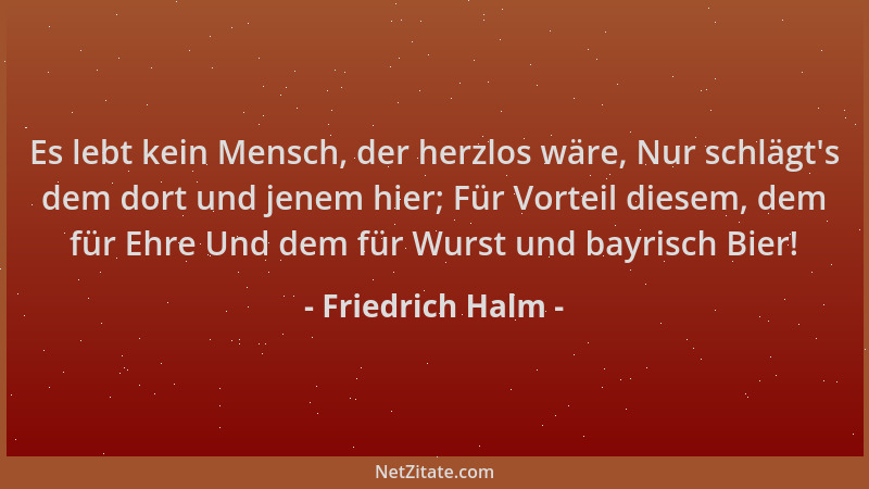 Friedrich Halm - Es lebt kein Mensch, der herzlos wäre, Nur schlägt 's dem dort und jenem hier; Für Vorteil diesem, dem für...