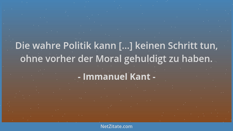 Immanuel Kant - Die wahre Politik kann [...] keinen Schritt tun, ohne vorher der Moral gehuldigt zu haben....