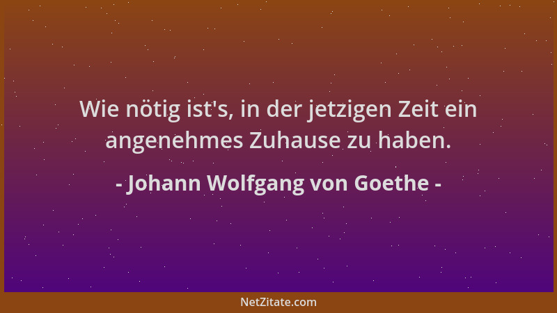 Johann Wolfgang von Goethe - Wie nötig ist 's, in der jetzigen Zeit ein angenehmes Zuhause zu haben....