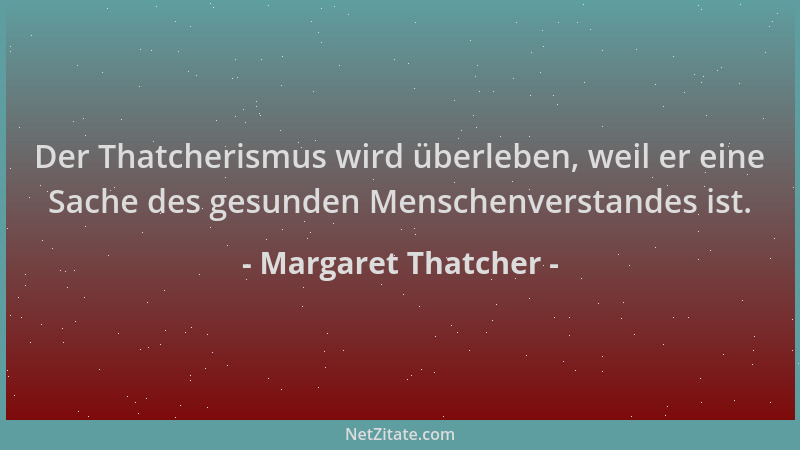 Margaret Thatcher - Der Thatcherismus wird überleben, weil er eine Sache des gesunden Menschenverstandes ist....