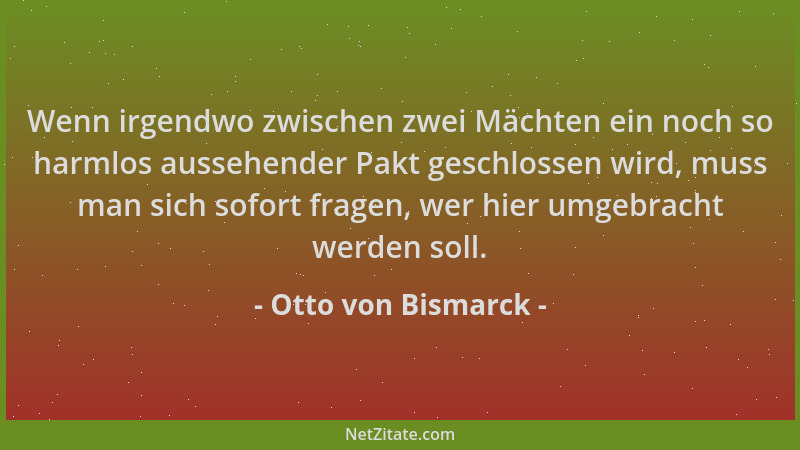 Otto von Bismarck - Wenn irgendwo zwischen zwei Mächten ein noch so harmlos aussehender Pakt geschlossen wird, muss man sic...