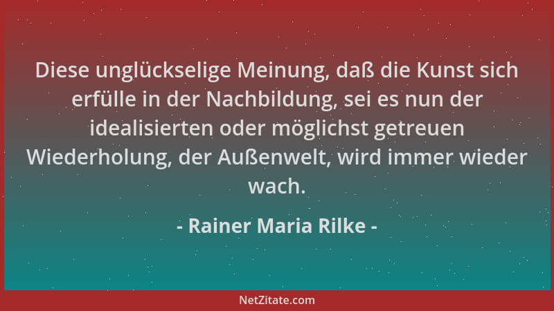 Rainer Maria Rilke - Diese unglückselige Meinung, daß die Kunst sich erfülle in der Nachbildung, sei es nun der idealisiert...
