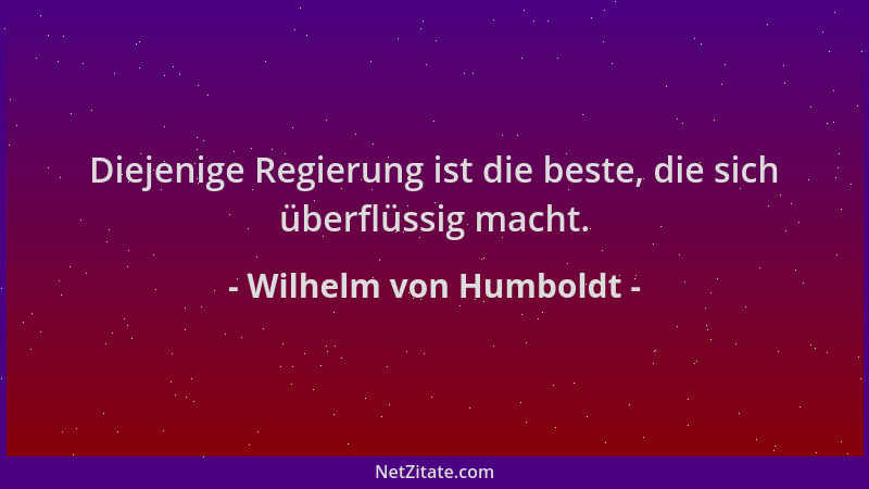 Wilhelm von Humboldt - Diejenige Regierung ist die beste, die sich überflüssig macht....