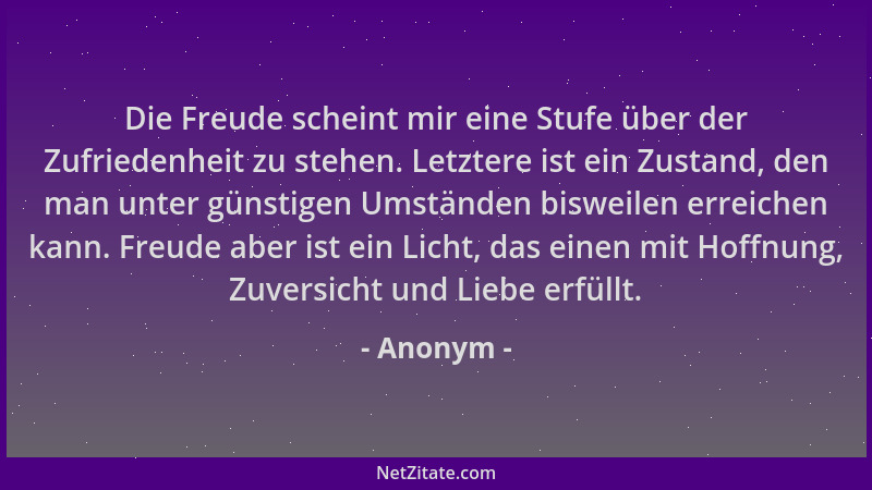 Anonym - Die Freude scheint mir eine Stufe über der Zufriedenheit zu stehen. Letztere ist ein Zustand, den man unter günsti...