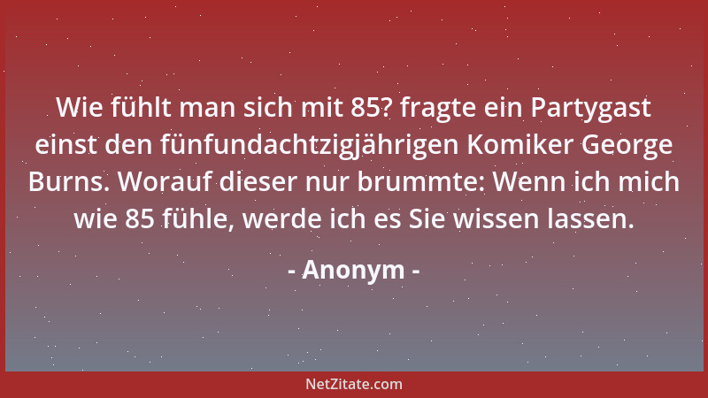 Anonym - Wie fühlt man sich mit 85? fragte ein Partygast einst den fünfundachtzigjährigen Komiker George Burns. Worauf dies...