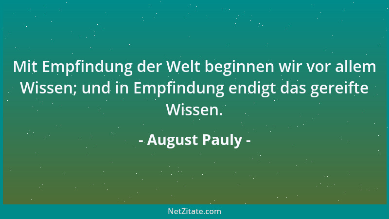 August Pauly - Mit Empfindung der Welt beginnen wir vor allem Wissen; und in Empfindung endigt das gereifte Wissen....