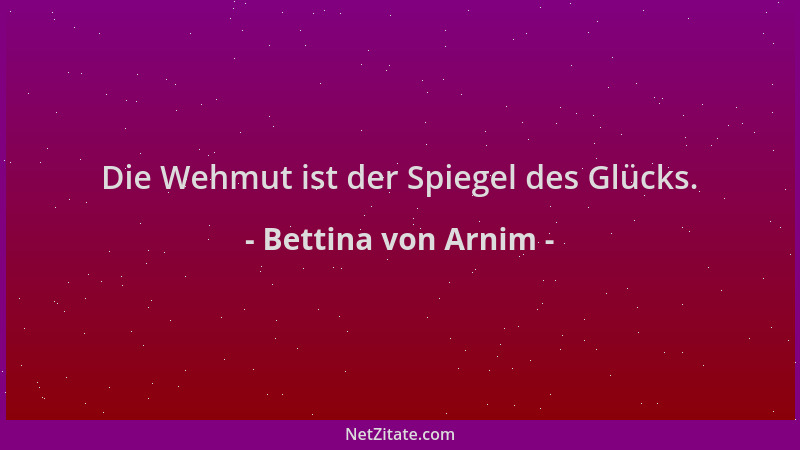 Bettina von Arnim - Die Wehmut ist der Spiegel des Glücks....