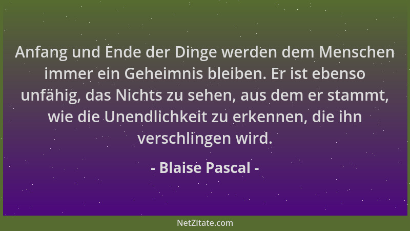 Blaise Pascal - Anfang und Ende der Dinge werden dem Menschen immer ein Geheimnis bleiben. Er ist ebenso unfähig, das Nicht...