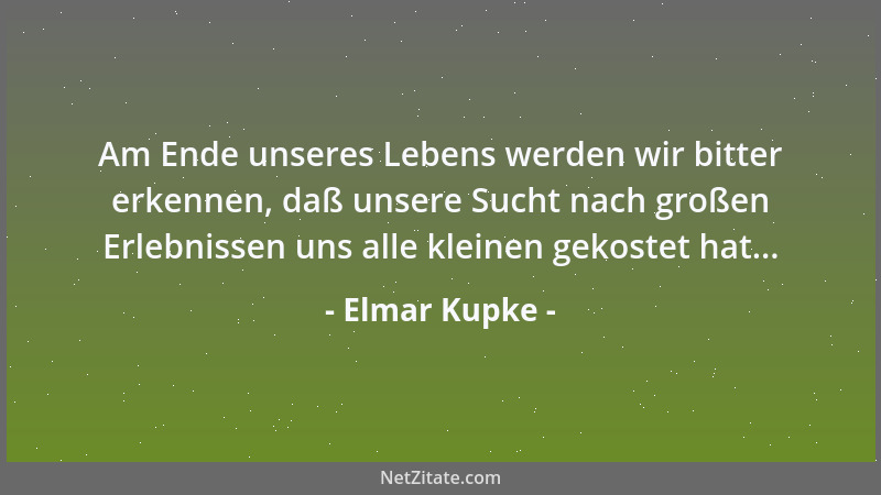 Elmar Kupke - Am Ende unseres Lebens werden wir bitter erkennen, daß unsere Sucht nach großen Erlebnissen uns alle kleinen...
