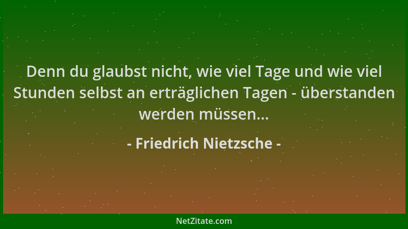Friedrich Nietzsche - Denn du glaubst nicht, wie viel Tage und wie viel Stunden selbst an erträglichen Tagen - überstanden...