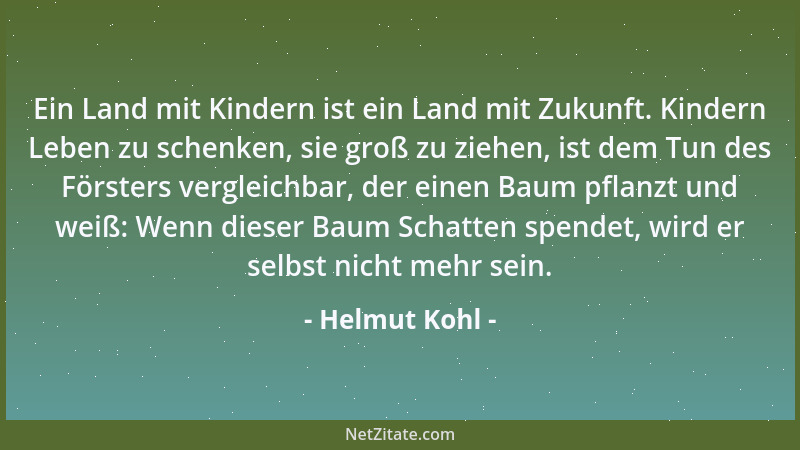 Helmut Kohl - Ein Land mit Kindern ist ein Land mit Zukunft. Kindern Leben zu schenken, sie groß zu ziehen, ist dem Tun des...