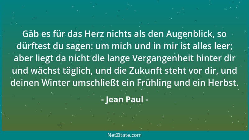 Jean Paul - Gäb es für das Herz nichts als den Augenblick, so dürftest du sagen: um mich und in mir ist alles leer; aber li...