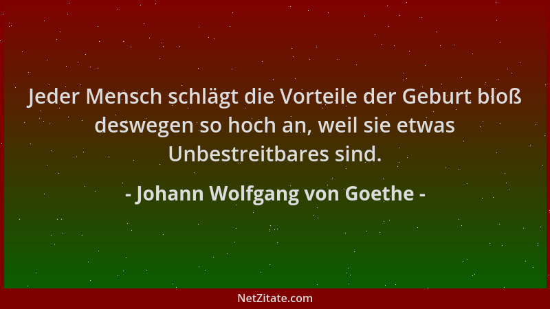 Johann Wolfgang von Goethe - Jeder Mensch schlägt die Vorteile der Geburt bloß deswegen so hoch an, weil sie etwas Unbestre...