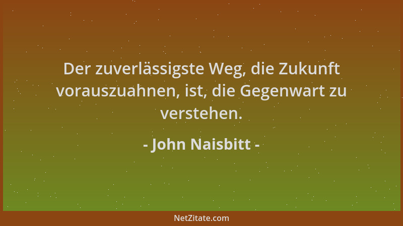 John Naisbitt - Der zuverlässigste Weg, die Zukunft vorauszuahnen, ist, die Gegenwart zu verstehen....