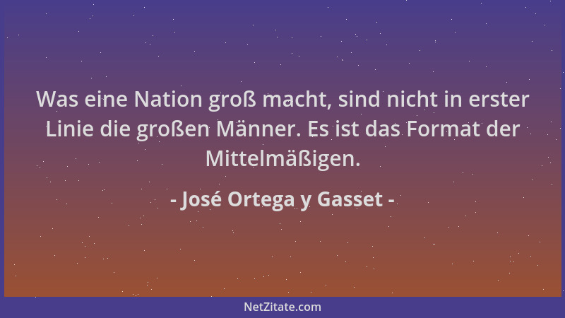 José Ortega y Gasset - Was eine Nation groß macht, sind nicht in erster Linie die großen Männer. Es ist das Format der Mitt...