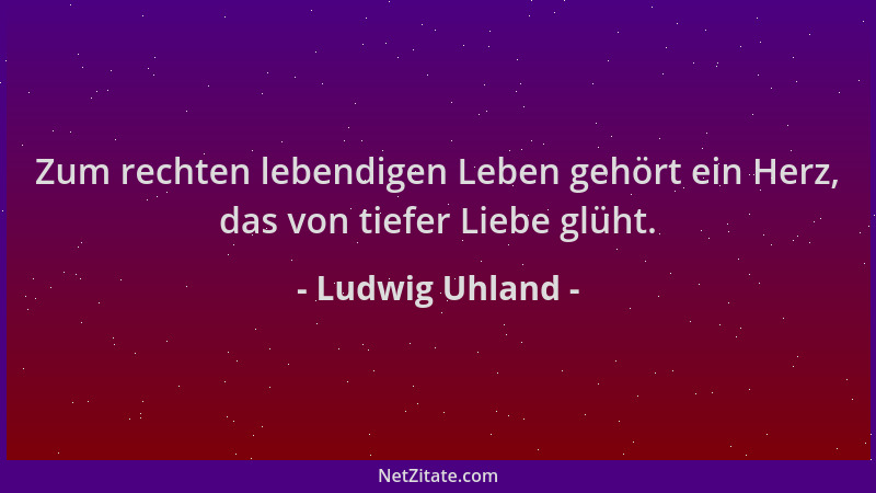 Ludwig Uhland - Zum rechten lebendigen Leben gehört ein Herz, das von tiefer Liebe glüht....