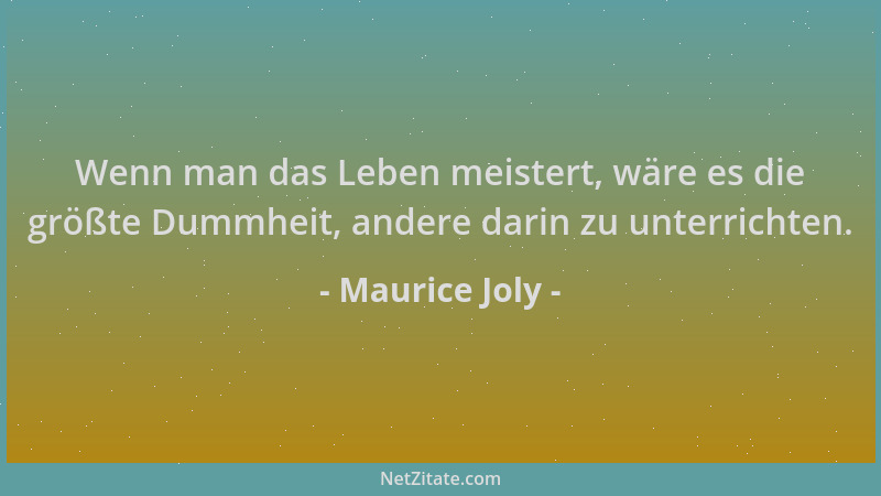 Maurice Joly - Wenn man das Leben meistert, wäre es die größte Dummheit, andere darin zu unterrichten....
