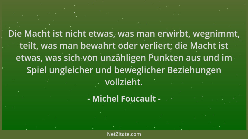 Michel Foucault - Die Macht ist nicht etwas, was man erwirbt, wegnimmt, teilt, was man bewahrt oder verliert; die Macht ist...