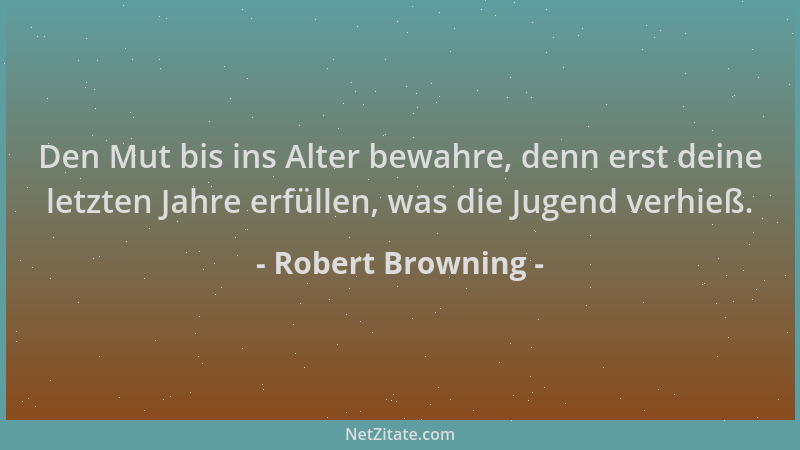 Robert Browning - Den Mut bis ins Alter bewahre, denn erst deine letzten Jahre erfüllen, was die Jugend verhieß....