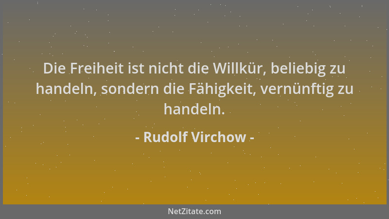 Rudolf Virchow - Die Freiheit ist nicht die Willkür, beliebig zu handeln, sondern die Fähigkeit, vernünftig zu handeln....