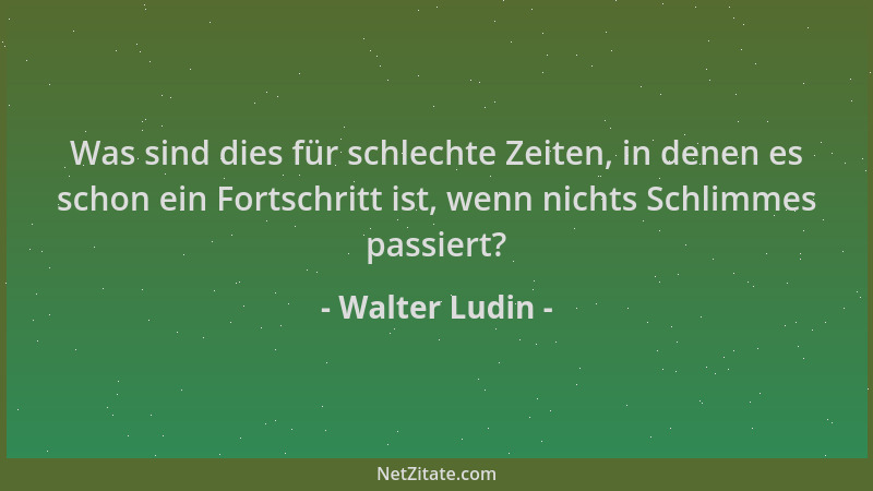 Walter Ludin - Was sind dies für schlechte Zeiten, in denen es schon ein Fortschritt ist, wenn nichts Schlimmes passiert?...