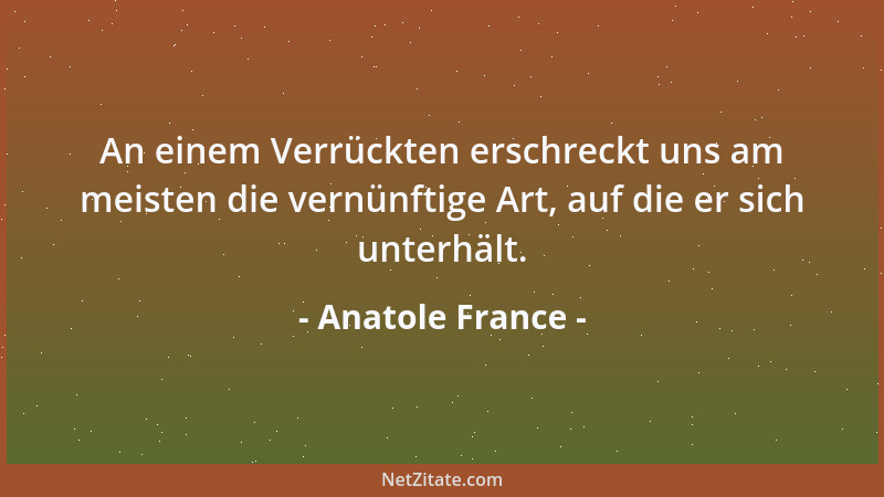 Anatole France - An einem Verrückten erschreckt uns am meisten die vernünftige Art, auf die er sich unterhält....