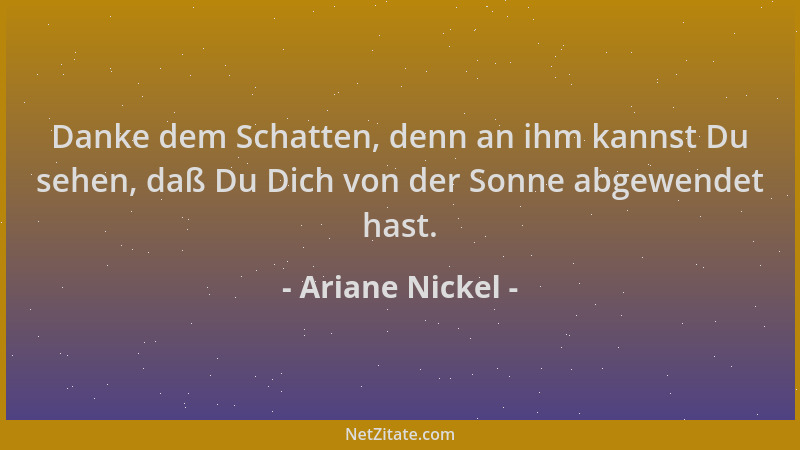 Ariane Nickel - Danke dem Schatten, denn an ihm kannst Du sehen, daß Du Dich von der Sonne abgewendet hast....