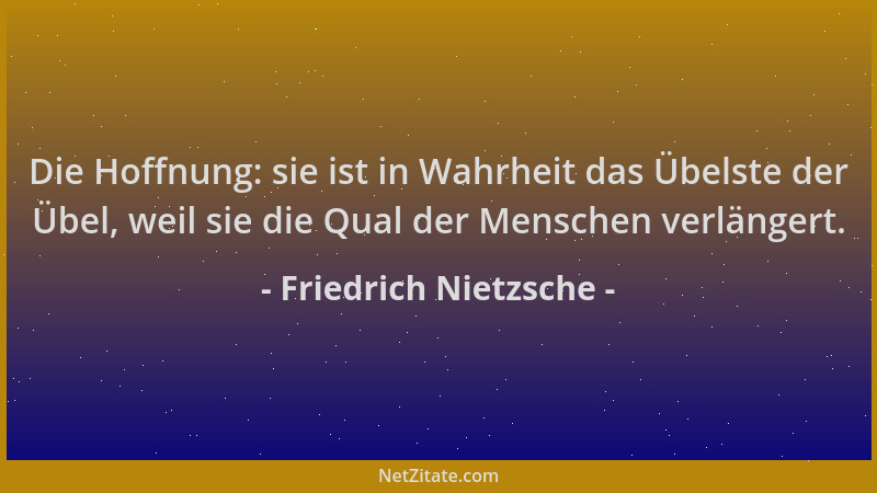 Friedrich Nietzsche - Die Hoffnung: sie ist in Wahrheit das Übelste der Übel, weil sie die Qual der Menschen verlängert....