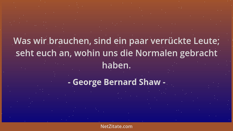 George Bernard Shaw - Was wir brauchen, sind ein paar verrückte Leute; seht euch an, wohin uns die Normalen gebracht haben....