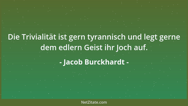 Jacob Burckhardt - Die Trivialität ist gern tyrannisch und legt gerne dem edlern Geist ihr Joch auf....
