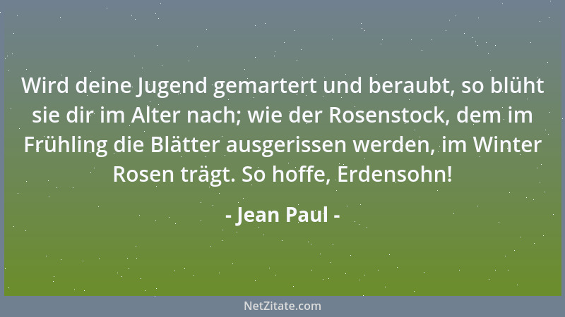 Jean Paul - Wird deine Jugend gemartert und beraubt, so blüht sie dir im Alter nach; wie der Rosenstock, dem im Frühling di...