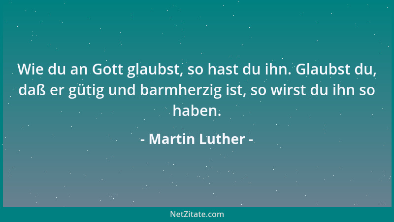 Martin Luther - Wie du an Gott glaubst, so hast du ihn. Glaubst du, daß er gütig und barmherzig ist, so wirst du ihn so hab...