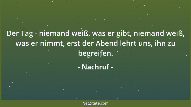 Nachruf - Der Tag - niemand weiß, was er gibt, niemand weiß, was er nimmt, erst der Abend lehrt uns, ihn zu begreifen....