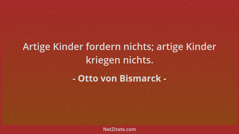 Otto von Bismarck - Artige Kinder fordern nichts; artige Kinder kriegen nichts....