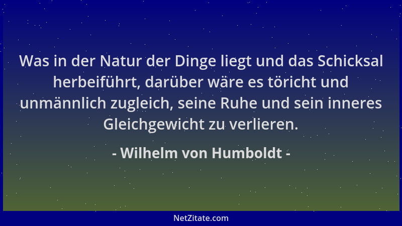 Wilhelm von Humboldt - Was in der Natur der Dinge liegt und das Schicksal herbeiführt, darüber wäre es töricht und unmännli...