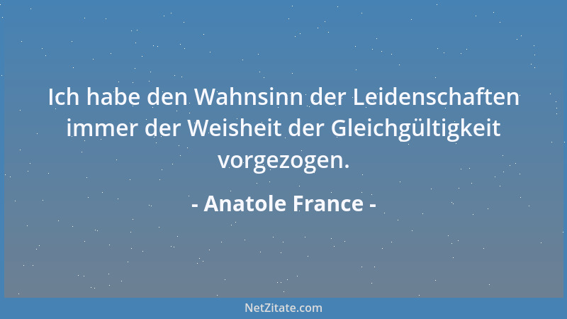 Anatole France - Ich habe den Wahnsinn der Leidenschaften immer der Weisheit der Gleichgültigkeit vorgezogen....