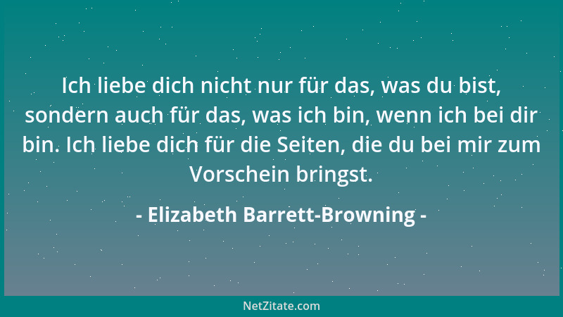Elizabeth Barrett-Browning - Ich liebe dich nicht nur für das, was du bist, sondern auch für das, was ich bin, wenn ich bei...