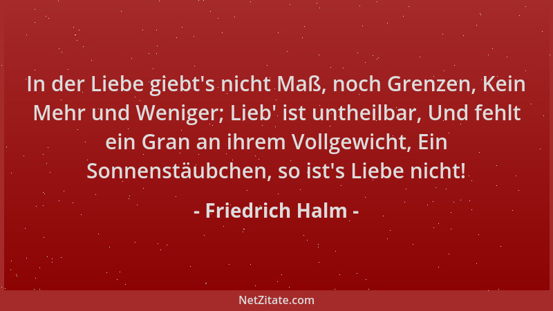 Friedrich Halm - In der Liebe giebt 's nicht Maß, noch Grenzen, Kein Mehr und Weniger; Lieb ' ist untheilbar, Und fehlt ein G...