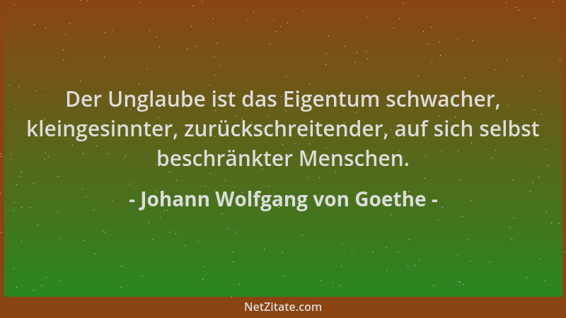 Johann Wolfgang von Goethe - Der Unglaube ist das Eigentum schwacher, kleingesinnter, zurückschreitender, auf sich selbst b...