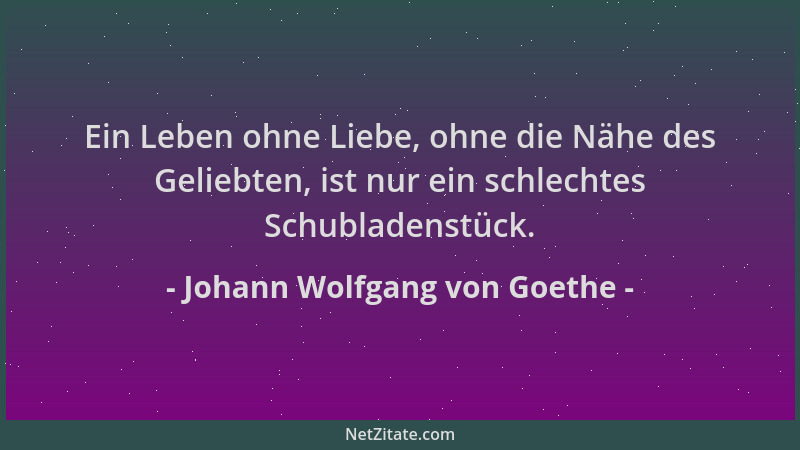 Johann Wolfgang von Goethe - Ein Leben ohne Liebe, ohne die Nähe des Geliebten, ist nur ein schlechtes Schubladenstück....
