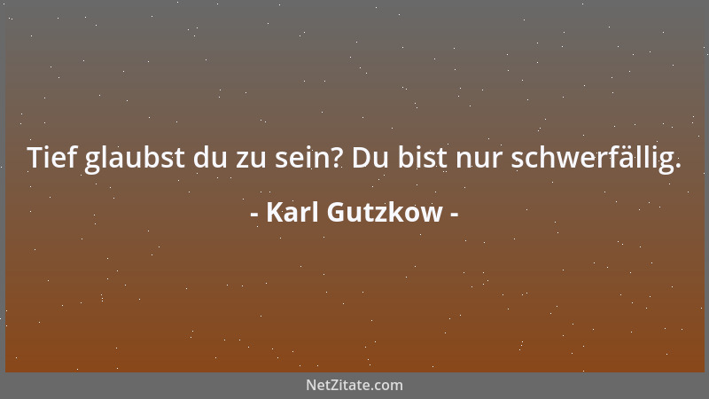 Karl Gutzkow - Tief glaubst du zu sein? Du bist nur schwerfällig....