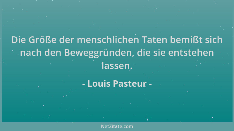 Louis Pasteur - Die Größe der menschlichen Taten bemißt sich nach den Beweggründen, die sie entstehen lassen....