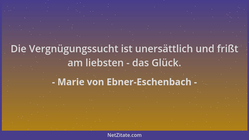 Marie von Ebner-Eschenbach - Die Vergnügungssucht ist unersättlich und frißt am liebsten - das Glück....