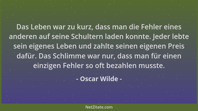 Oscar Wilde - Das Leben war zu kurz, dass man die Fehler eines anderen auf seine Schultern laden konnte. Jeder lebte sein e...