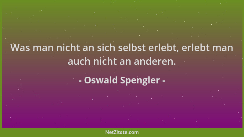 Oswald Spengler - Was man nicht an sich selbst erlebt, erlebt man auch nicht an anderen....